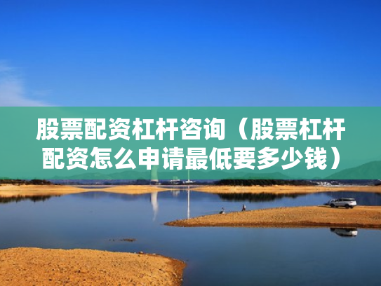 股票配资杠杆咨询（股票杠杆配资怎么申请最低要多少钱）