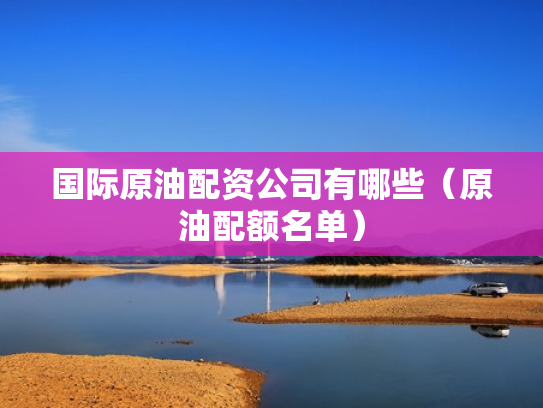 国际原油配资公司有哪些（原油配额名单）