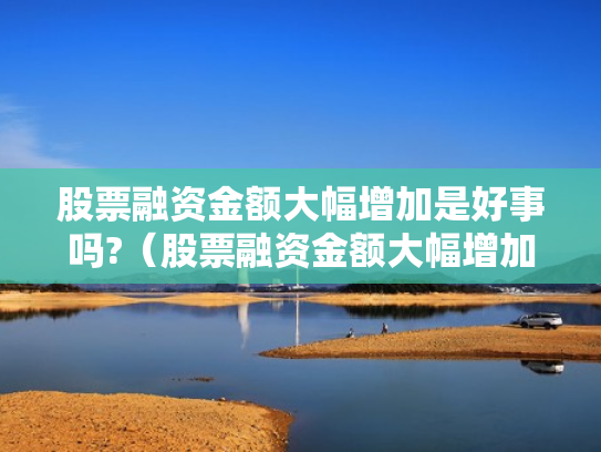 股票融资金额大幅增加是好事吗?（股票融资金额大幅增加是好事吗还是坏事）