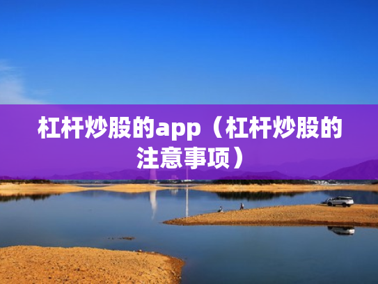 杠杆炒股的app（杠杆炒股的注意事项）