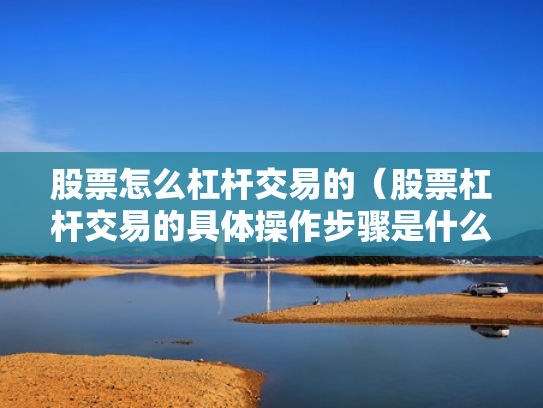股票怎么杠杆交易的（股票杠杆交易的具体操作步骤是什么?）