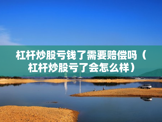 杠杆炒股亏钱了需要赔偿吗（杠杆炒股亏了会怎么样）