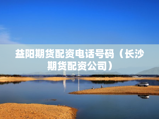 益阳期货配资电话号码（长沙期货配资公司）