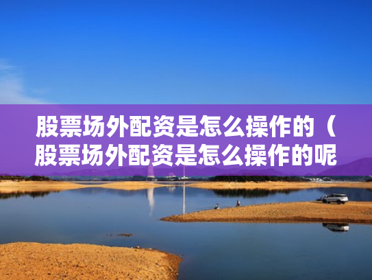 股票场外配资是怎么操作的（股票场外配资是怎么操作的呢）