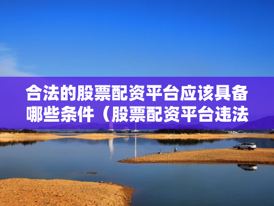 合法的股票配资平台应该具备哪些条件（股票配资平台违法吗）