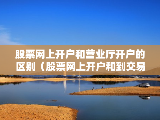 股票网上开户和营业厅开户的区别（股票网上开户和到交易厅开户有什么区别）
