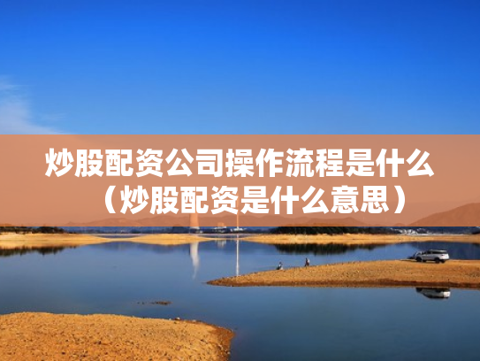 炒股配资公司操作流程是什么（炒股配资是什么意思）