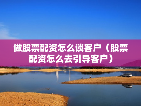 做股票配资怎么谈客户（股票配资怎么去引导客户）