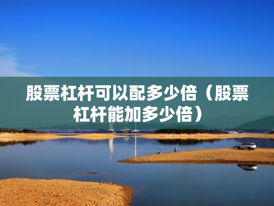 股票杠杆可以配多少倍（股票杠杆能加多少倍）