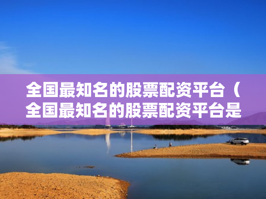 全国最知名的股票配资平台（全国最知名的股票配资平台是哪个）