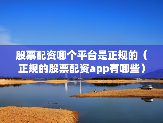 股票配资哪个平台是正规的（正规的股票配资app有哪些）