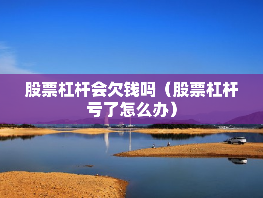 股票杠杆会欠钱吗（股票杠杆亏了怎么办）