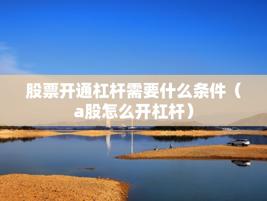 股票开通杠杆需要什么条件（a股怎么开杠杆）
