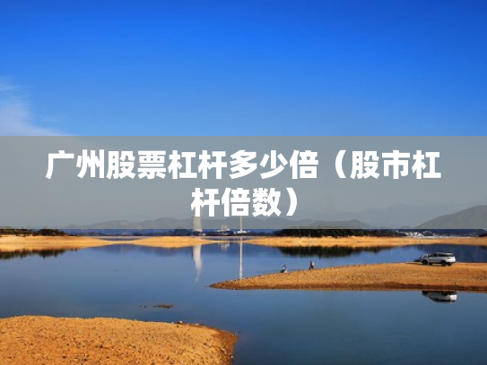 广州股票杠杆多少倍（股市杠杆倍数）