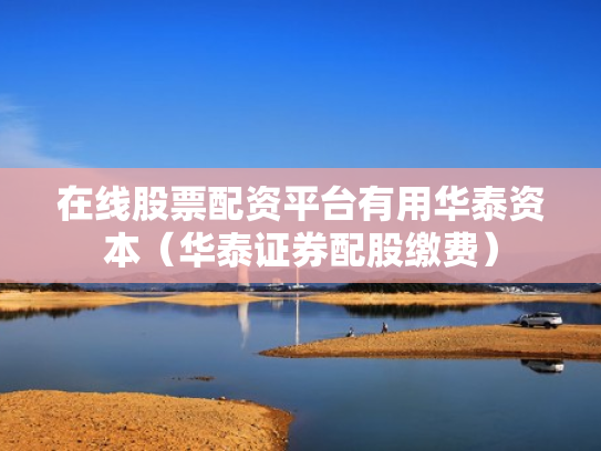 在线股票配资平台有用华泰资本（华泰证券配股缴费）