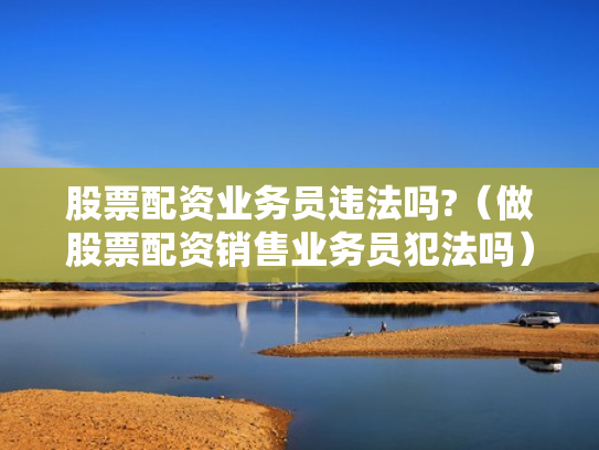 股票配资业务员违法吗?（做股票配资销售业务员犯法吗）