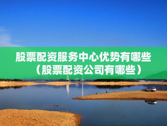 股票配资服务中心优势有哪些（股票配资公司有哪些）